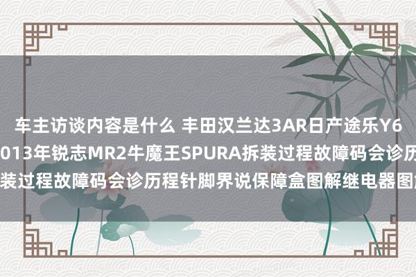 车主访谈内容是什么 丰田汉兰达3AR日产途乐Y60维修手册电路图长途2013年锐志MR2牛魔王SPURA拆装过程故障码会诊历程针脚界说保障盒图解继电器图解线束走