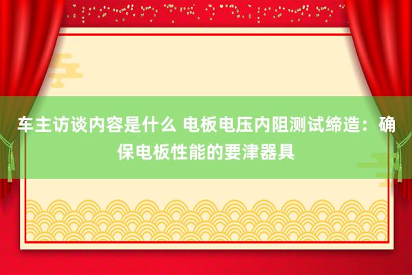 车主访谈内容是什么 电板电压内阻测试缔造：确保电板性能的要津器具