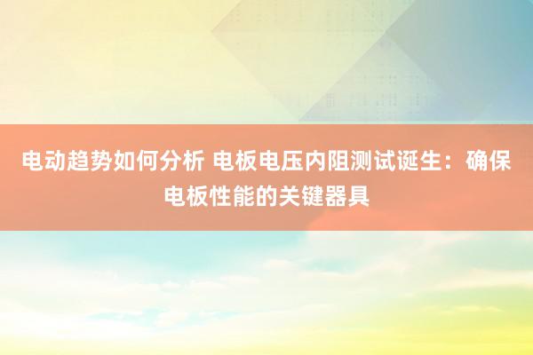 电动趋势如何分析 电板电压内阻测试诞生：确保电板性能的关键器具