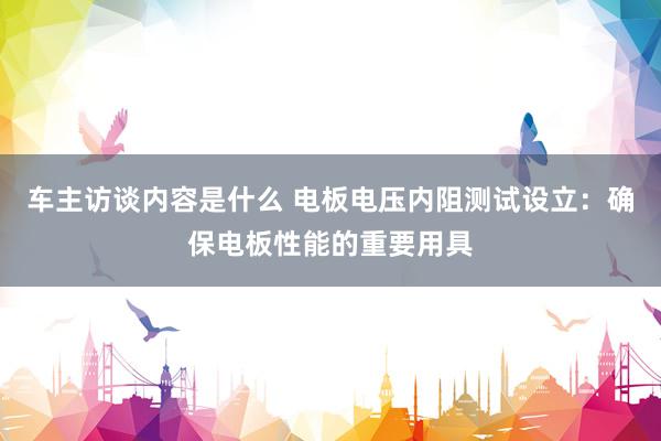 车主访谈内容是什么 电板电压内阻测试设立：确保电板性能的重要用具