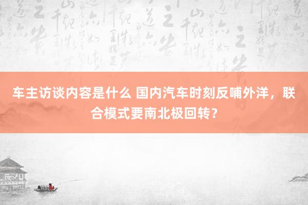 车主访谈内容是什么 国内汽车时刻反哺外洋，联合模式要南北极回转？