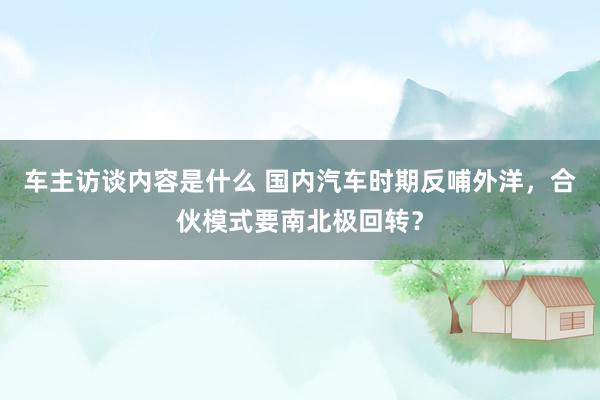 车主访谈内容是什么 国内汽车时期反哺外洋，合伙模式要南北极回转？