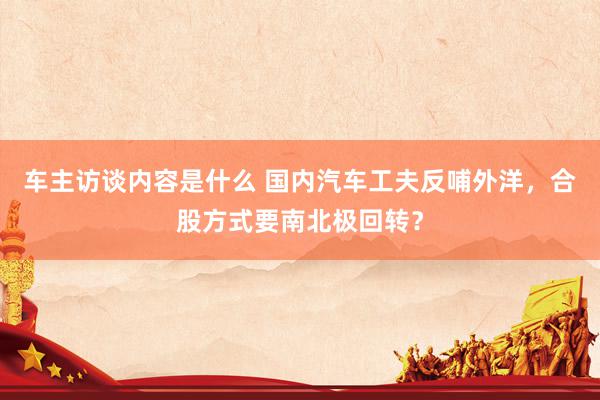 车主访谈内容是什么 国内汽车工夫反哺外洋，合股方式要南北极回转？