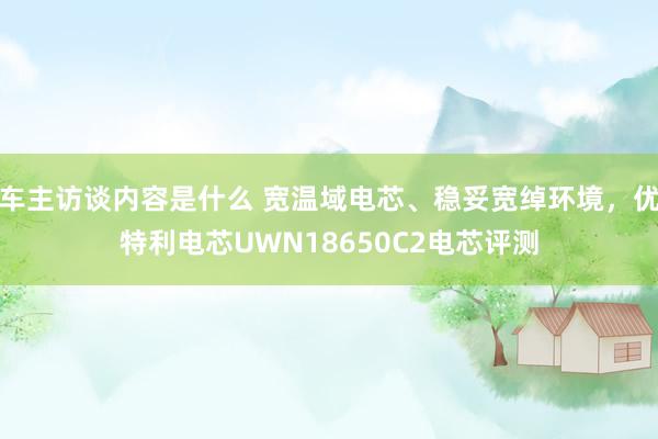 车主访谈内容是什么 宽温域电芯、稳妥宽绰环境，优特利电芯UWN18650C2电芯评测