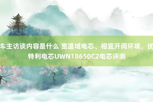 车主访谈内容是什么 宽温域电芯、相宜开阔环境，优特利电芯UWN18650C2电芯评测