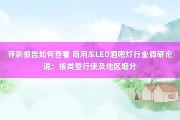 评测报告如何查看 商用车LED酒吧灯行业调研论说：按类型行使及地区细分