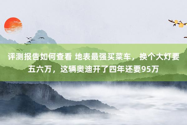 评测报告如何查看 地表最强买菜车，换个大灯要五六万，这辆奥迪开了四年还要95万