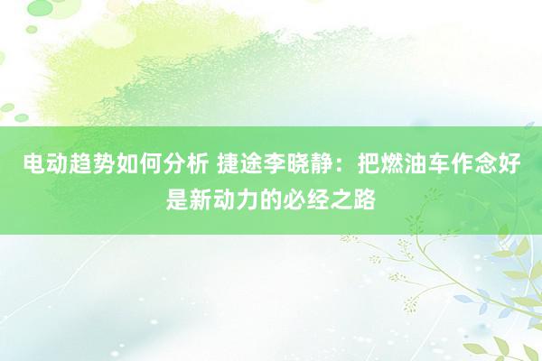 电动趋势如何分析 捷途李晓静：把燃油车作念好是新动力的必经之路