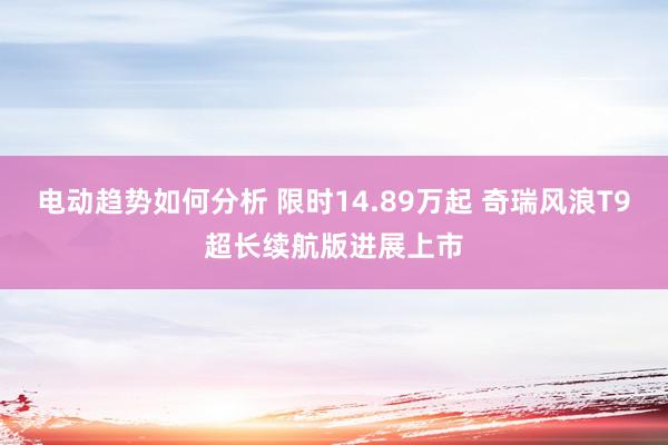 电动趋势如何分析 限时14.89万起 奇瑞风浪T9超长续航版进展上市