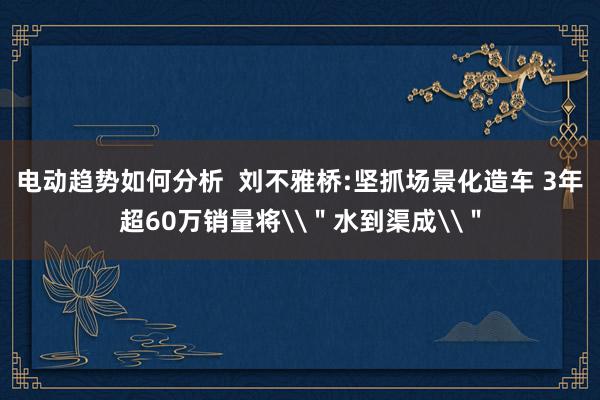 电动趋势如何分析  刘不雅桥:坚抓场景化造车 3年超60万销量将\＂水到渠成\＂