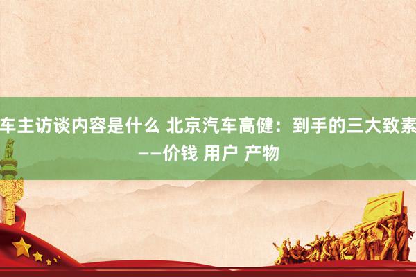 车主访谈内容是什么 北京汽车高健：到手的三大致素——价钱 用户 产物