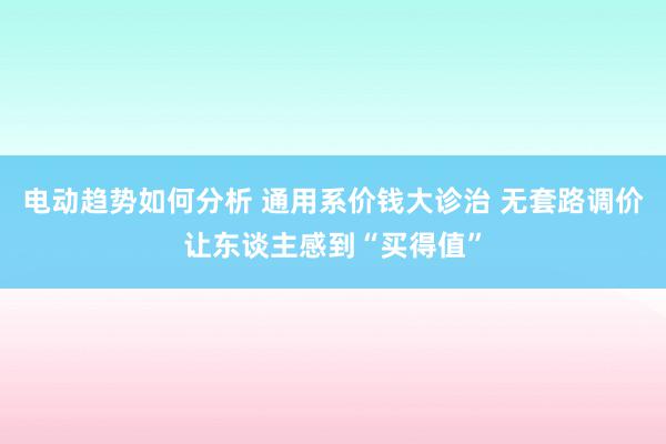 电动趋势如何分析 通用系价钱大诊治 无套路调价让东谈主感到“买得值”