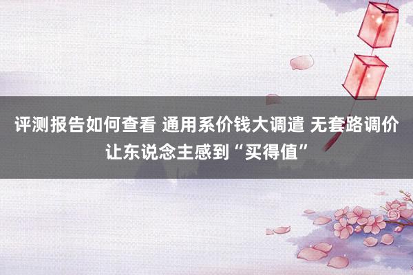 评测报告如何查看 通用系价钱大调遣 无套路调价让东说念主感到“买得值”