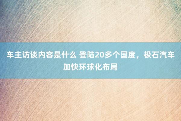 车主访谈内容是什么 登陆20多个国度，极石汽车加快环球化布局