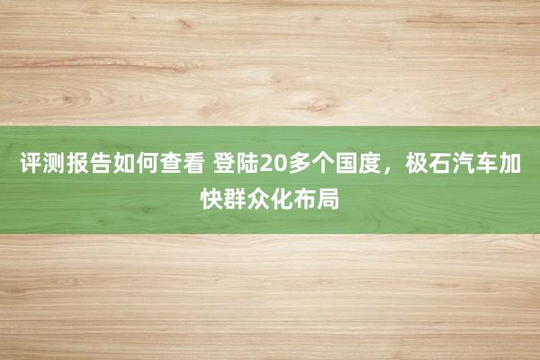 评测报告如何查看 登陆20多个国度，极石汽车加快群众化布局