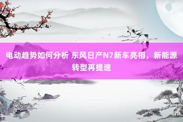 电动趋势如何分析 东风日产N7新车亮相，新能源转型再提速