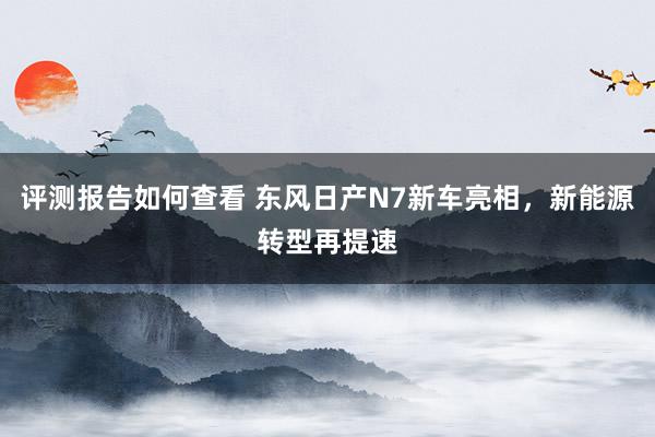 评测报告如何查看 东风日产N7新车亮相，新能源转型再提速