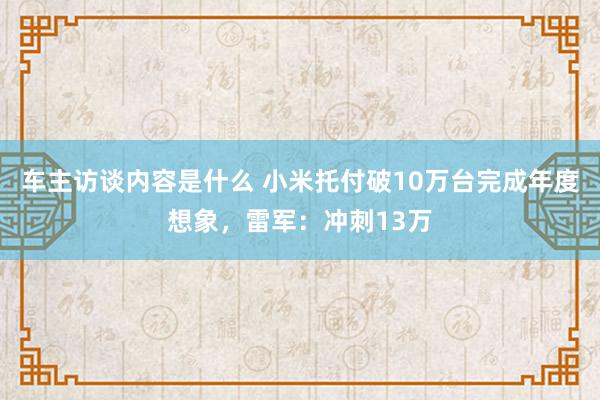 车主访谈内容是什么 小米托付破10万台完成年度想象，雷军：冲刺13万