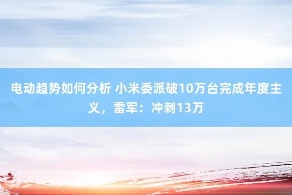 电动趋势如何分析 小米委派破10万台完成年度主义，雷军：冲刺13万