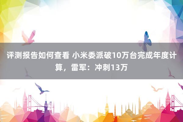 评测报告如何查看 小米委派破10万台完成年度计算，雷军：冲刺13万