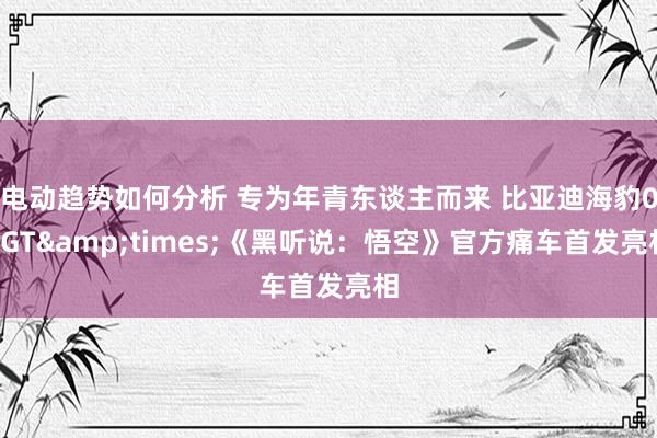 电动趋势如何分析 专为年青东谈主而来 比亚迪海豹06GT&times;《黑听说：悟空》官方痛车首发亮相