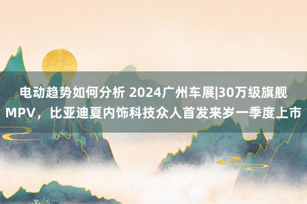 电动趋势如何分析 2024广州车展|30万级旗舰MPV，比亚迪夏内饰科技众人首发来岁一季度上市