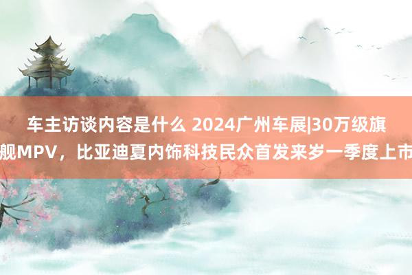 车主访谈内容是什么 2024广州车展|30万级旗舰MPV，比亚迪夏内饰科技民众首发来岁一季度上市