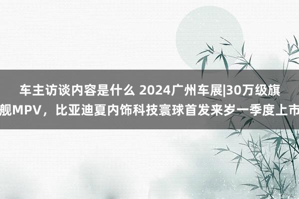 车主访谈内容是什么 2024广州车展|30万级旗舰MPV，比亚迪夏内饰科技寰球首发来岁一季度上市