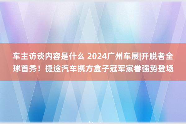 车主访谈内容是什么 2024广州车展|开脱者全球首秀！捷途汽车携方盒子冠军家眷强势登场