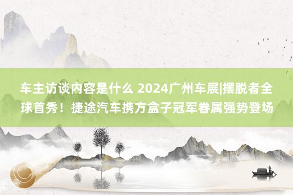 车主访谈内容是什么 2024广州车展|摆脱者全球首秀！捷途汽车携方盒子冠军眷属强势登场