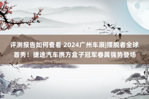 评测报告如何查看 2024广州车展|摆脱者全球首秀！捷途汽车携方盒子冠军眷属强势登场