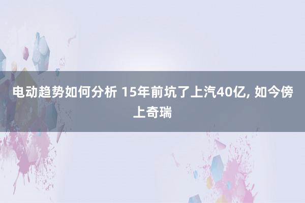 电动趋势如何分析 15年前坑了上汽40亿, 如今傍上奇瑞