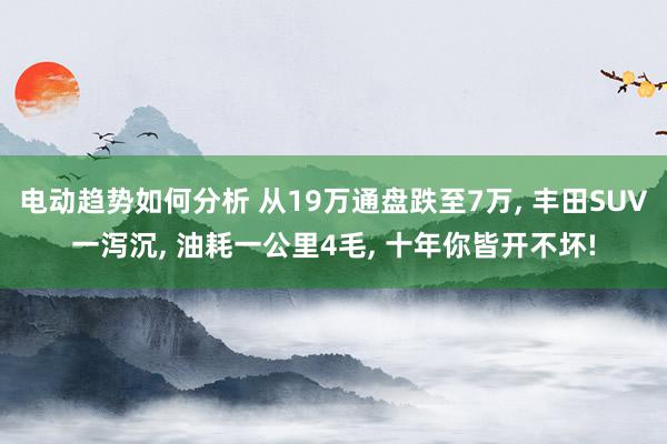 电动趋势如何分析 从19万通盘跌至7万, 丰田SUV一泻沉, 油耗一公里4毛, 十年你皆开不坏!