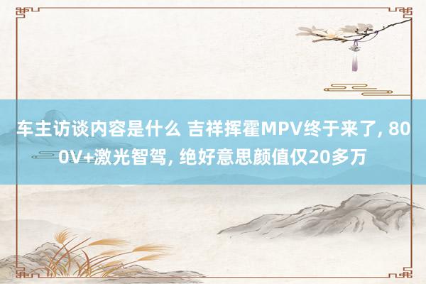 车主访谈内容是什么 吉祥挥霍MPV终于来了, 800V+激光智驾, 绝好意思颜值仅20多万