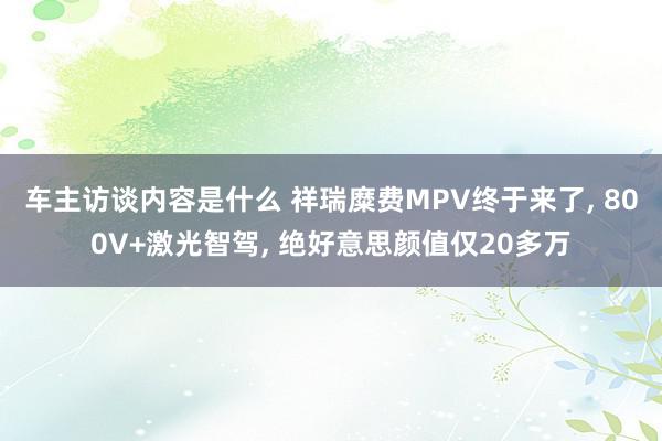 车主访谈内容是什么 祥瑞糜费MPV终于来了, 800V+激光智驾, 绝好意思颜值仅20多万