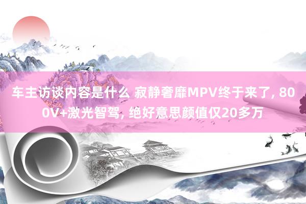 车主访谈内容是什么 寂静奢靡MPV终于来了, 800V+激光智驾, 绝好意思颜值仅20多万