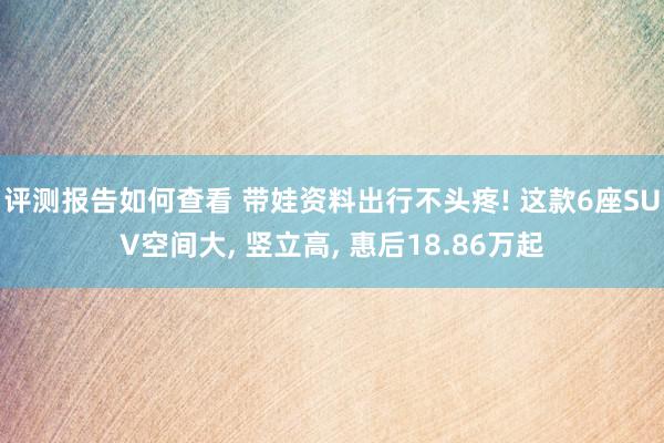 评测报告如何查看 带娃资料出行不头疼! 这款6座SUV空间大, 竖立高, 惠后18.86万起