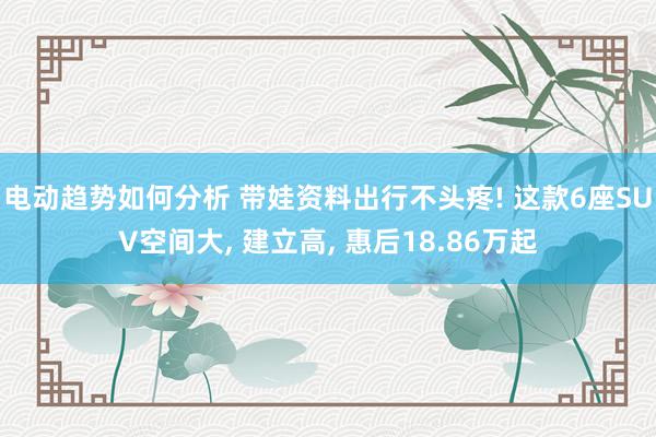 电动趋势如何分析 带娃资料出行不头疼! 这款6座SUV空间大, 建立高, 惠后18.86万起