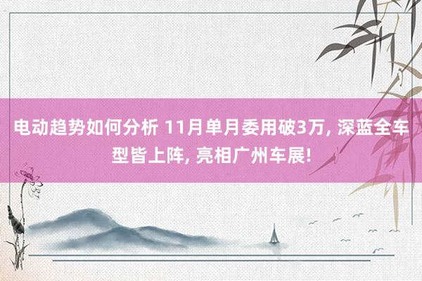 电动趋势如何分析 11月单月委用破3万, 深蓝全车型皆上阵, 亮相广州车展!