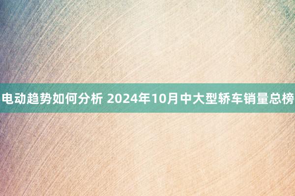 电动趋势如何分析 2024年10月中大型轿车销量总榜