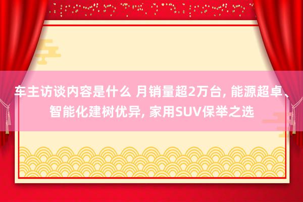 车主访谈内容是什么 月销量超2万台, 能源超卓、智能化建树优异, 家用SUV保举之选