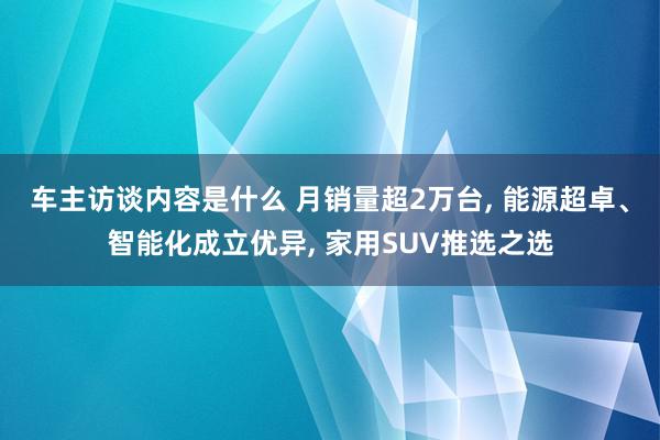 车主访谈内容是什么 月销量超2万台, 能源超卓、智能化成立优异, 家用SUV推选之选