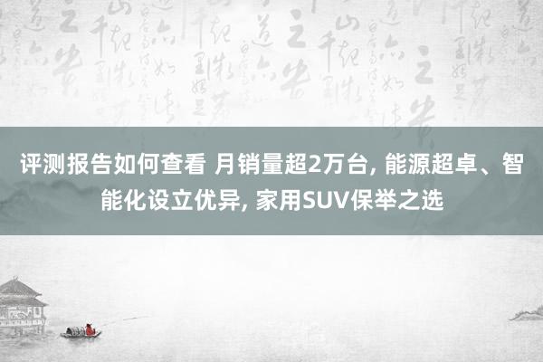 评测报告如何查看 月销量超2万台, 能源超卓、智能化设立优异, 家用SUV保举之选