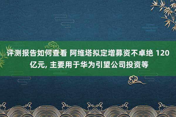 评测报告如何查看 阿维塔拟定增募资不卓绝 120 亿元, 主要用于华为引望公司投资等