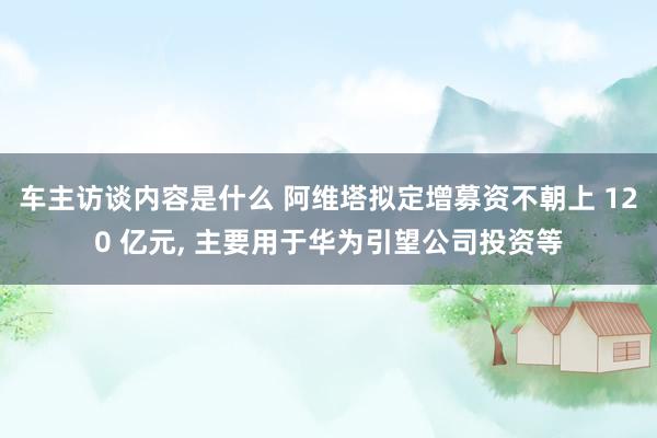 车主访谈内容是什么 阿维塔拟定增募资不朝上 120 亿元, 主要用于华为引望公司投资等