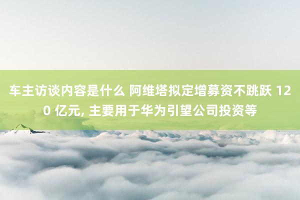 车主访谈内容是什么 阿维塔拟定增募资不跳跃 120 亿元, 主要用于华为引望公司投资等