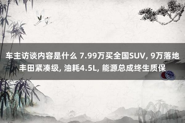 车主访谈内容是什么 7.99万买全国SUV, 9万落地丰田紧凑级, 油耗4.5L, 能源总成终生质保