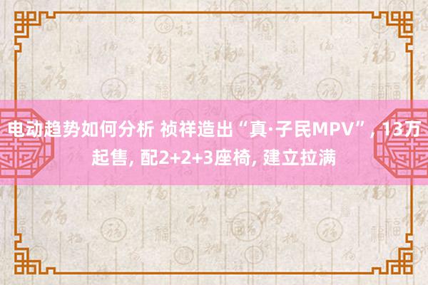 电动趋势如何分析 祯祥造出“真·子民MPV”, 13万起售, 配2+2+3座椅, 建立拉满