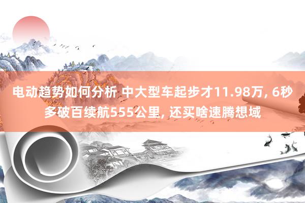 电动趋势如何分析 中大型车起步才11.98万, 6秒多破百续航555公里, 还买啥速腾想域