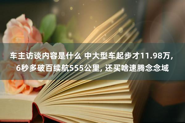 车主访谈内容是什么 中大型车起步才11.98万, 6秒多破百续航555公里, 还买啥速腾念念域